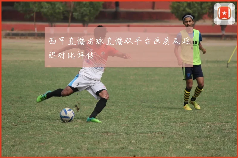 西甲直播龙珠直播双平台画质及延迟对比评估