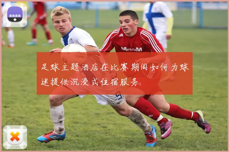 足球主题酒店在比赛期间如何为球迷提供沉浸式住宿服务