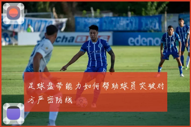 足球盘带能力如何帮助球员突破对方严密防线