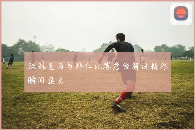 欧冠皇马与拜仁比赛詹俊解说精彩瞬间盘点