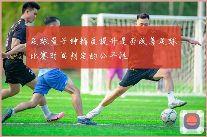 足球量子钟精度提升是否改善足球比赛时间判定的公平性